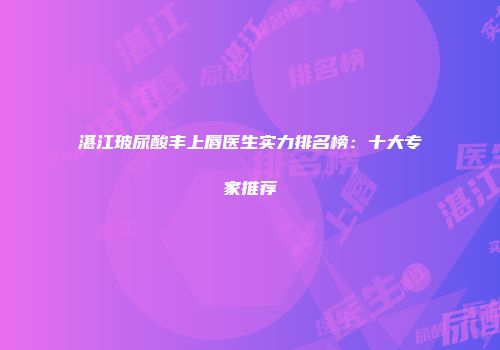 湛江玻尿酸丰上唇医生实力排名榜：十大专家推荐