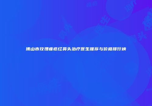 佛山市玫瑰痤疮红鼻头治疗医生推荐与价格排行榜