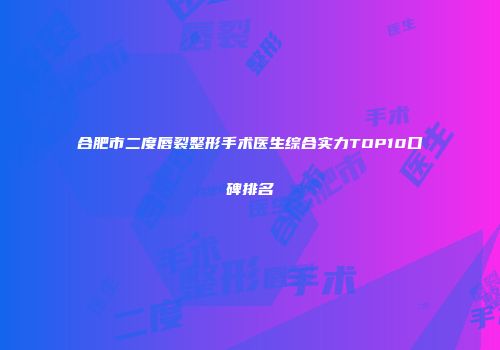合肥市二度唇裂整形手术医生综合实力TOP10口碑排名