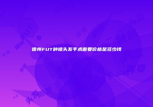 德州FUT种植头发手术需要价格是多少钱