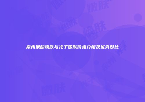 泉州果酸焕肤与光子嫩肤价格分析及优劣对比