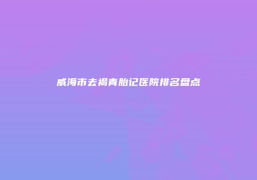 威海市去褐青胎记医院排名盘点
