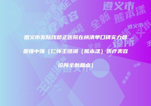 遵义市发际线矫正医院在榜清单口碑实力都是强中强（仁怀王继湖（熊本漾）医疗美容诊所全新盘点）