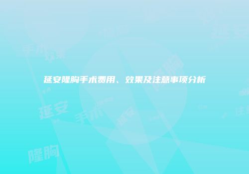 延安隆胸手术费用、效果及注意事项分析