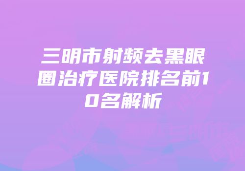 三明市射频去黑眼圈治疗医院排名前10名解析