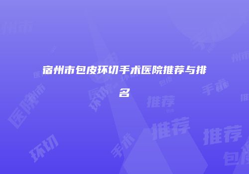宿州市包皮环切手术医院推荐与排名