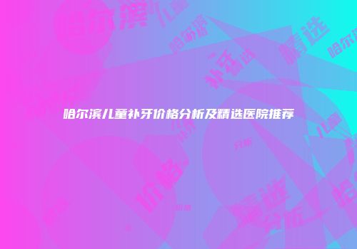 哈尔滨儿童补牙价格分析及精选医院推荐