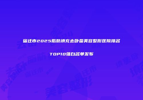 宿迁市2025脂肪填充去卧蚕美容整形医院排名TOP10强白名单发布