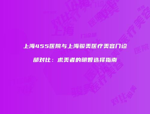 上海455医院与上海骏美医疗美容门诊部对比：求美者的明智选择指南