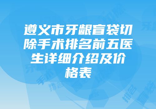 遵义市牙龈盲袋切除手术排名前五医生详细介绍及价格表