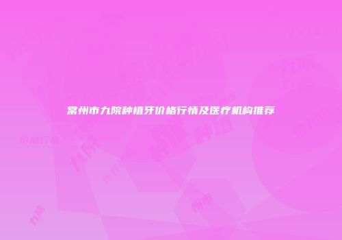 常州市九院种植牙价格行情及医疗机构推荐