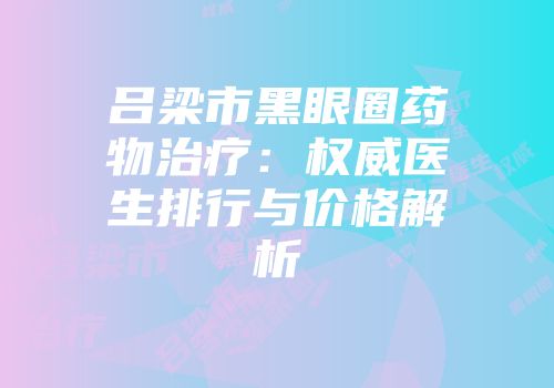 吕梁市黑眼圈药物治疗：权威医生排行与价格解析