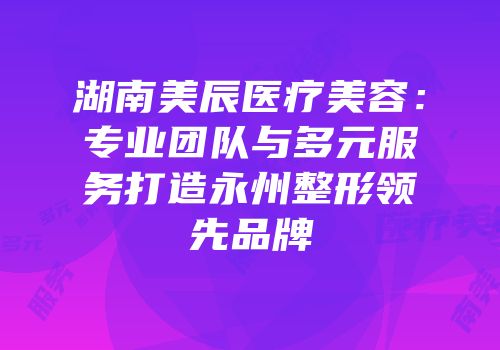 湖南美辰医疗美容：专业团队与多元服务打造永州整形领先品牌