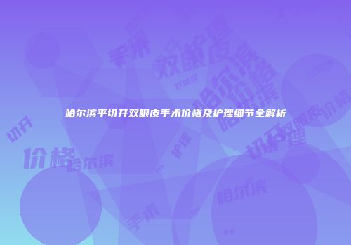 哈尔滨平切开双眼皮手术价格及护理细节全解析