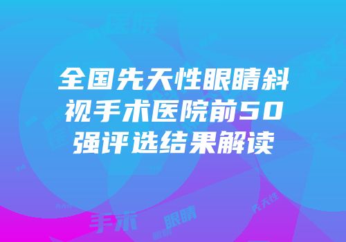 全国先天性眼睛斜视手术医院前50强评选结果解读
