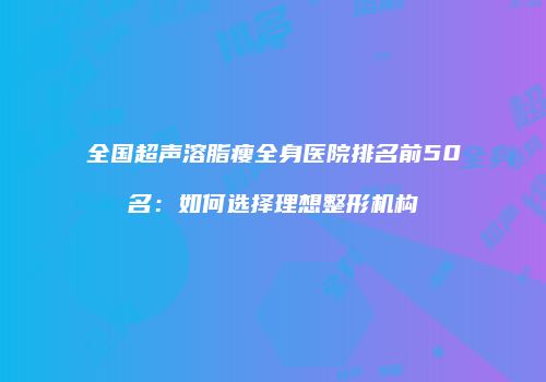 全国超声溶脂瘦全身医院排名前50名：如何选择理想整形机构