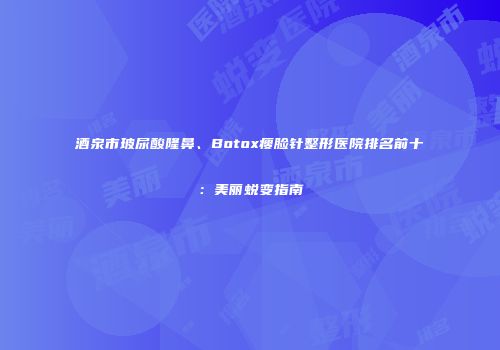 酒泉市玻尿酸隆鼻、Botox瘦脸针整形医院排名前十：美丽蜕变指南