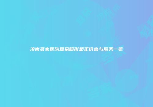 济南多家医院耳朵畸形矫正价格与服务一览