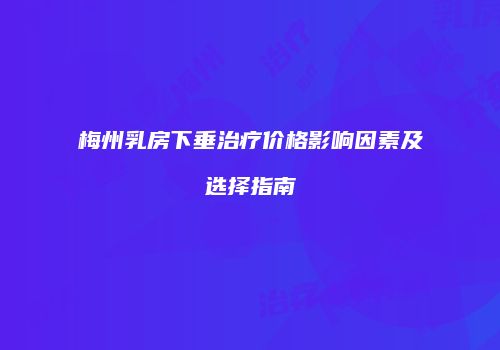 梅州乳房下垂治疗价格影响因素及选择指南