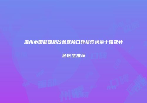 温州市面部吸脂改善医院口碑排行榜前十强及特色医生推荐