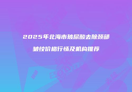 2025年北海市玻尿酸去除颈部皱纹价格行情及机构推荐