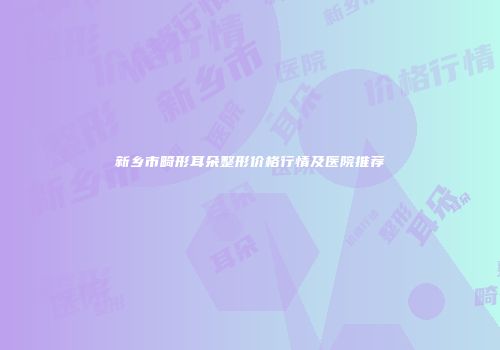 新乡市畸形耳朵整形价格行情及医院推荐