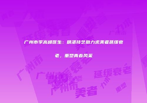 广州市李高峰医生：精湛技艺助力求美者延缓衰老，重塑青春风采