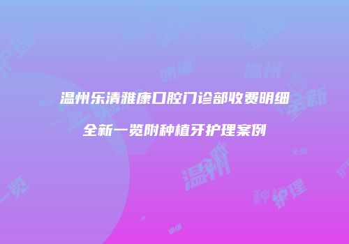 温州乐清雅康口腔门诊部收费明细全新一览附种植牙护理案例