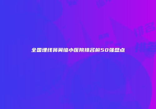 全国埋线鼻翼缩小医院排名前50强盘点