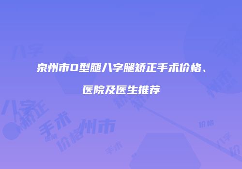 泉州市O型腿八字腿矫正手术价格、医院及医生推荐