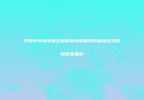 宁德市肉毒毒素注射腋臭去除服务价格波动与医院医生推荐