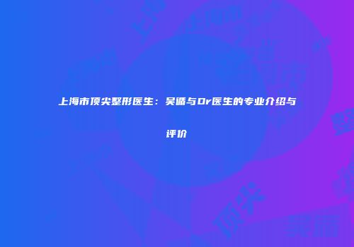 上海市顶尖整形医生：吴循与Dr医生的专业介绍与评价