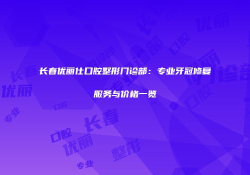 长春优丽仕口腔整形门诊部：专业牙冠修复服务与价格一览
