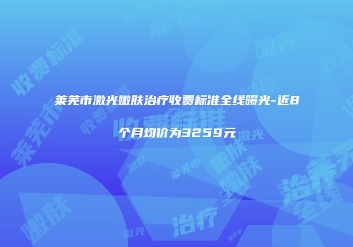 莱芜市激光嫩肤治疗收费标准全线曝光-近8个月均价为3259元