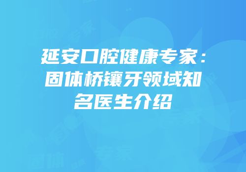 延安口腔健康专家：固体桥镶牙领域知名医生介绍