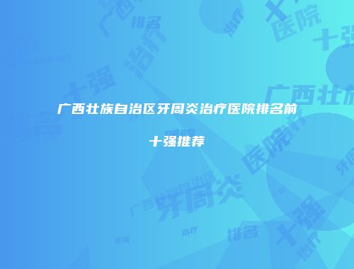 广西壮族自治区牙周炎治疗医院排名前十强推荐