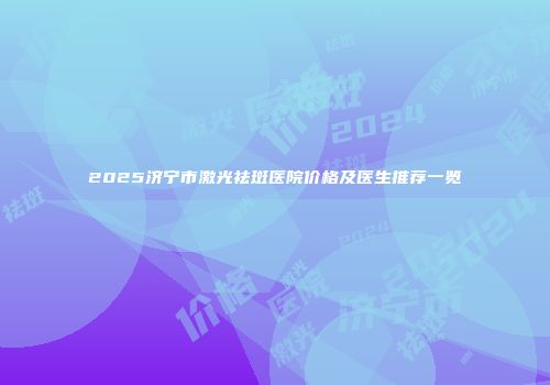 2025济宁市激光祛斑医院价格及医生推荐一览