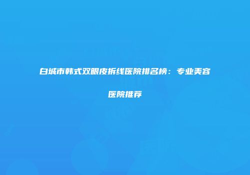 白城市韩式双眼皮拆线医院排名榜：专业美容医院推荐