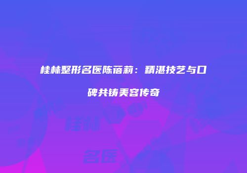 桂林整形名医陈蓓莉：精湛技艺与口碑共铸美容传奇