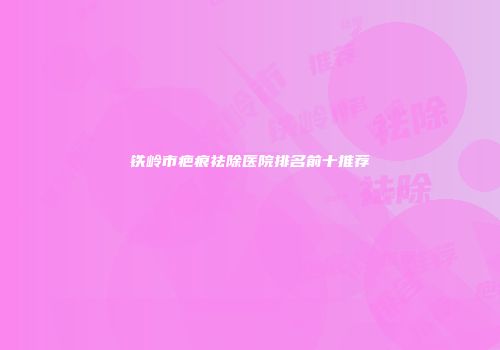 铁岭市疤痕祛除医院排名前十推荐