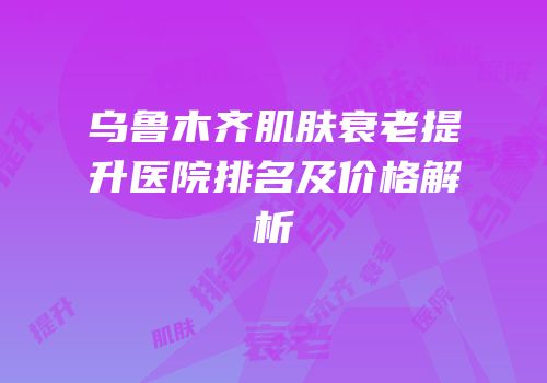 乌鲁木齐肌肤衰老提升医院排名及价格解析