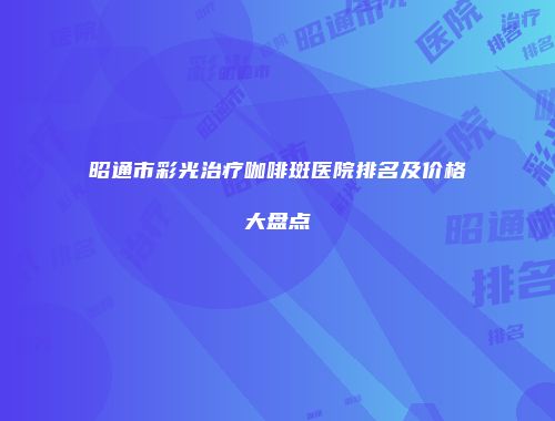 昭通市彩光治疗咖啡斑医院排名及价格大盘点