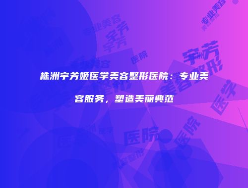 株洲宇芳姬医学美容整形医院：专业美容服务，塑造美丽典范