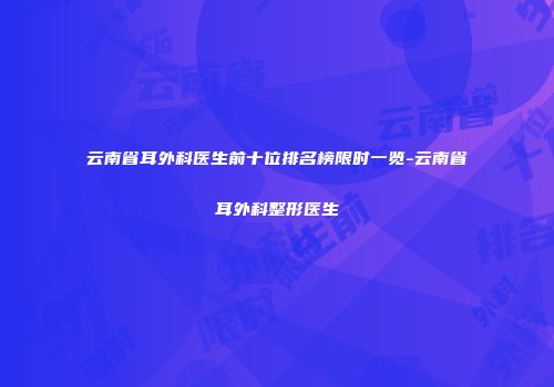 云南省耳外科医生前十位排名榜限时一览-云南省耳外科整形医生
