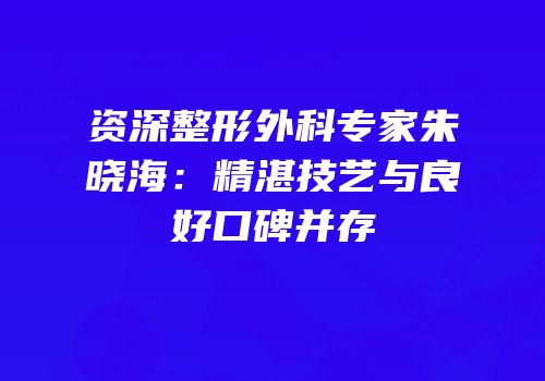 资深整形外科专家朱晓海：精湛技艺与良好口碑并存