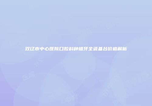 双辽市中心医院口腔科种植牙全瓷基台价格解析