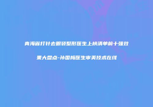 青海省打针去眼袋整形医生上榜清单前十强效果大盘点-孙国梅医生审美技术在线