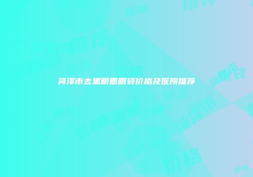 菏泽市去黑眼圈眼袋价格及医院推荐