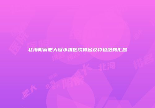 北海阴蒂肥大缩小术医院排名及特色服务汇总