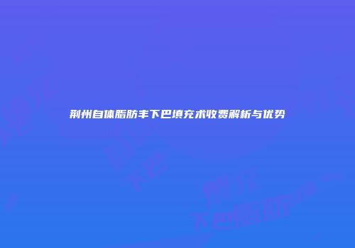 荆州自体脂肪丰下巴填充术收费解析与优势